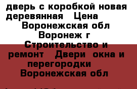 дверь с коробкой новая деревянная › Цена ­ 2 000 - Воронежская обл., Воронеж г. Строительство и ремонт » Двери, окна и перегородки   . Воронежская обл.